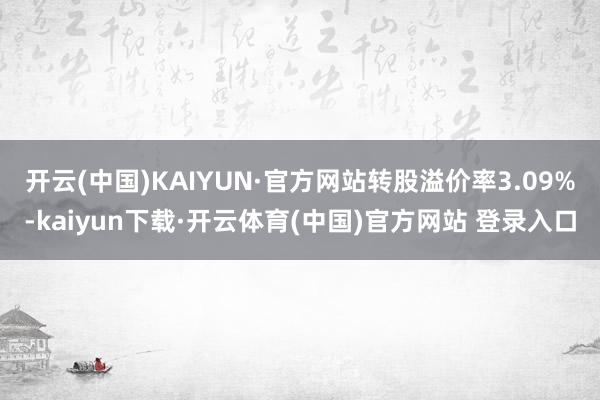 开云(中国)KAIYUN·官方网站转股溢价率3.09%-kaiyun下载·开云体育(中国)官方网站 登录入口