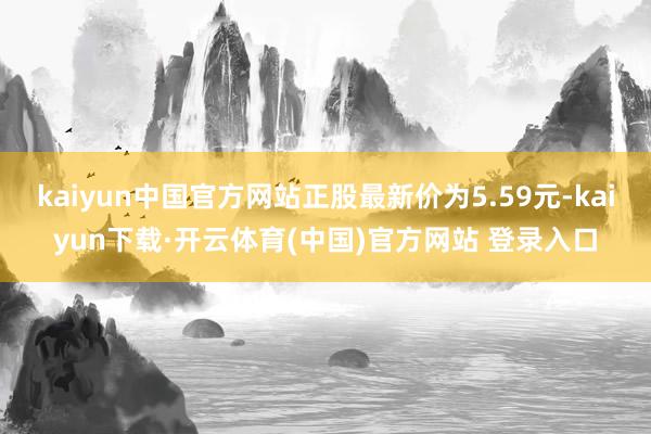 kaiyun中国官方网站正股最新价为5.59元-kaiyun下载·开云体育(中国)官方网站 登录入口