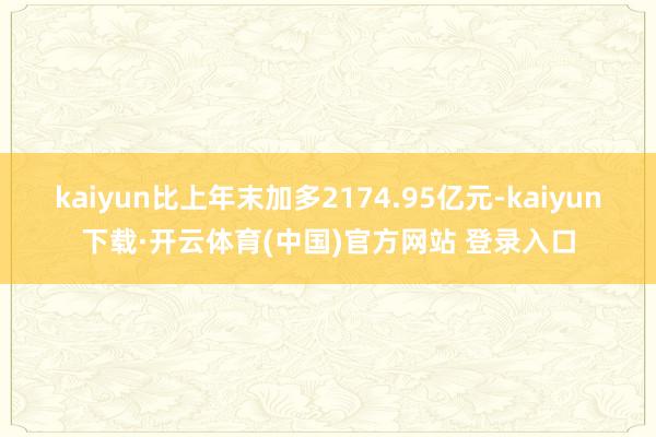 kaiyun比上年末加多2174.95亿元-kaiyun下载·开云体育(中国)官方网站 登录入口