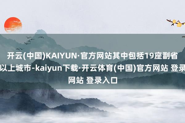 开云(中国)KAIYUN·官方网站其中包括19座副省级及以上城市-kaiyun下载·开云体育(中国)官方网站 登录入口
