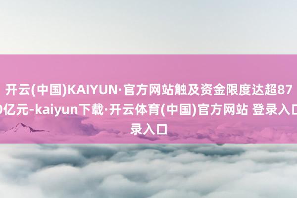开云(中国)KAIYUN·官方网站触及资金限度达超870亿元-kaiyun下载·开云体育(中国)官方网站 登录入口