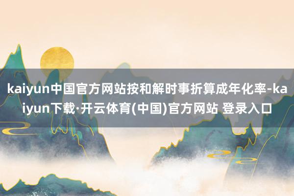 kaiyun中国官方网站按和解时事折算成年化率-kaiyun下载·开云体育(中国)官方网站 登录入口