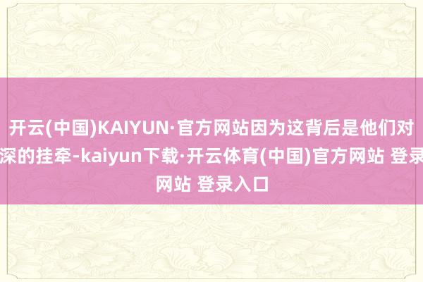 开云(中国)KAIYUN·官方网站因为这背后是他们对你深深的挂牵-kaiyun下载·开云体育(中国)官方网站 登录入口
