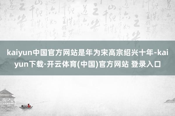 kaiyun中国官方网站是年为宋高宗绍兴十年-kaiyun下载·开云体育(中国)官方网站 登录入口