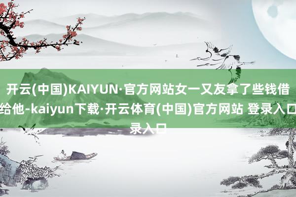 开云(中国)KAIYUN·官方网站女一又友拿了些钱借给他-kaiyun下载·开云体育(中国)官方网站 登录入口
