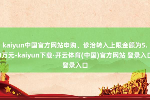 kaiyun中国官方网站申购、诊治转入上限金额为5.0万元-kaiyun下载·开云体育(中国)官方网站 登录入口