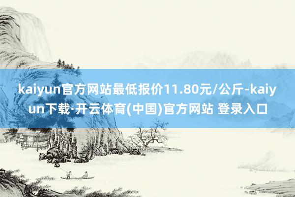 kaiyun官方网站最低报价11.80元/公斤-kaiyun下载·开云体育(中国)官方网站 登录入口