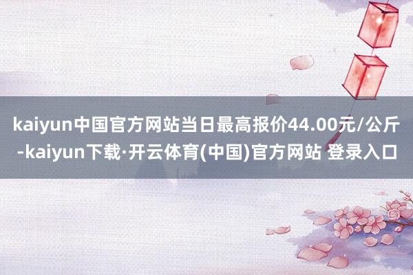 kaiyun中国官方网站当日最高报价44.00元/公斤-kaiyun下载·开云体育(中国)官方网站 登录入口
