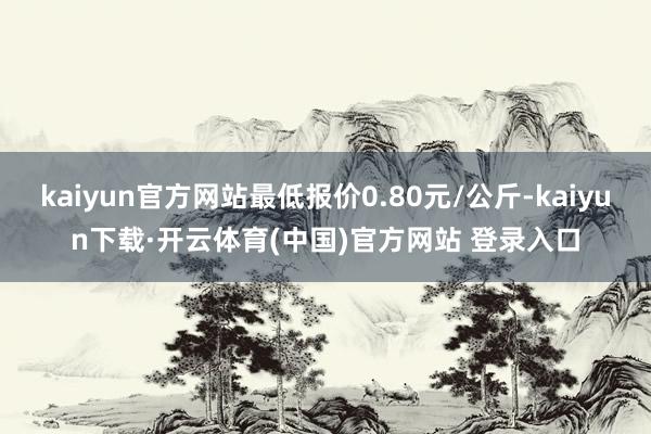 kaiyun官方网站最低报价0.80元/公斤-kaiyun下载·开云体育(中国)官方网站 登录入口