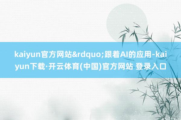 kaiyun官方网站”跟着AI的应用-kaiyun下载·开云体育(中国)官方网站 登录入口