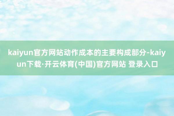 kaiyun官方网站动作成本的主要构成部分-kaiyun下载·开云体育(中国)官方网站 登录入口