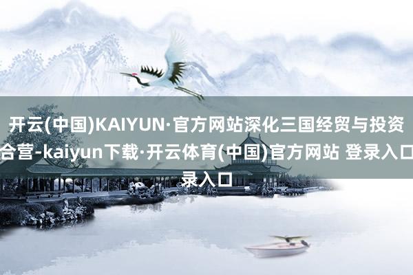 开云(中国)KAIYUN·官方网站深化三国经贸与投资合营-kaiyun下载·开云体育(中国)官方网站 登录入口