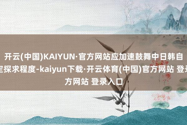开云(中国)KAIYUN·官方网站应加速鼓舞中日韩自贸协定探求程度-kaiyun下载·开云体育(中国)官方网站 登录入口