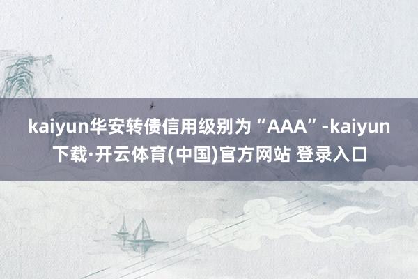 kaiyun华安转债信用级别为“AAA”-kaiyun下载·开云体育(中国)官方网站 登录入口