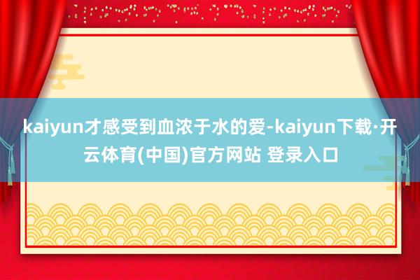 kaiyun才感受到血浓于水的爱-kaiyun下载·开云体育(中国)官方网站 登录入口