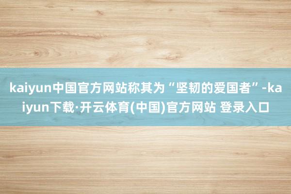 kaiyun中国官方网站称其为“坚韧的爱国者”-kaiyun下载·开云体育(中国)官方网站 登录入口