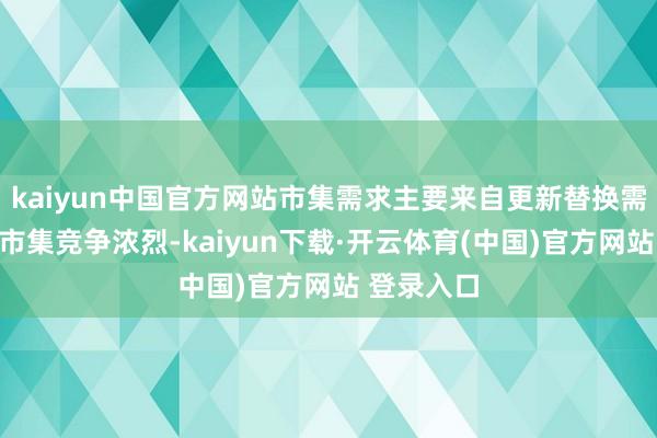 kaiyun中国官方网站市集需求主要来自更新替换需求；国内市集竞争浓烈-kaiyun下载·开云体育(中国)官方网站 登录入口