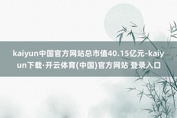 kaiyun中国官方网站总市值40.15亿元-kaiyun下载·开云体育(中国)官方网站 登录入口