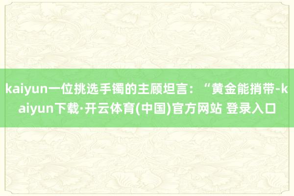 kaiyun一位挑选手镯的主顾坦言：“黄金能捎带-kaiyun下载·开云体育(中国)官方网站 登录入口