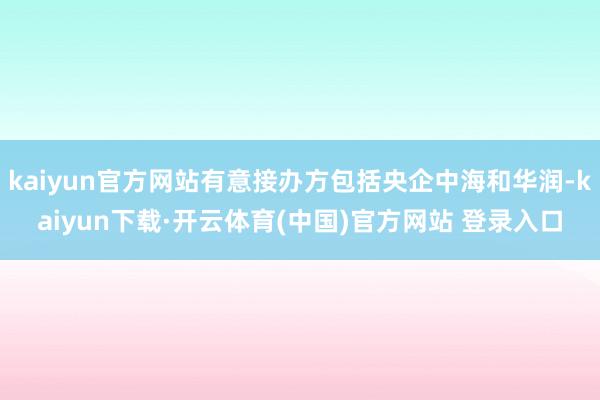 kaiyun官方网站有意接办方包括央企中海和华润-kaiyun下载·开云体育(中国)官方网站 登录入口
